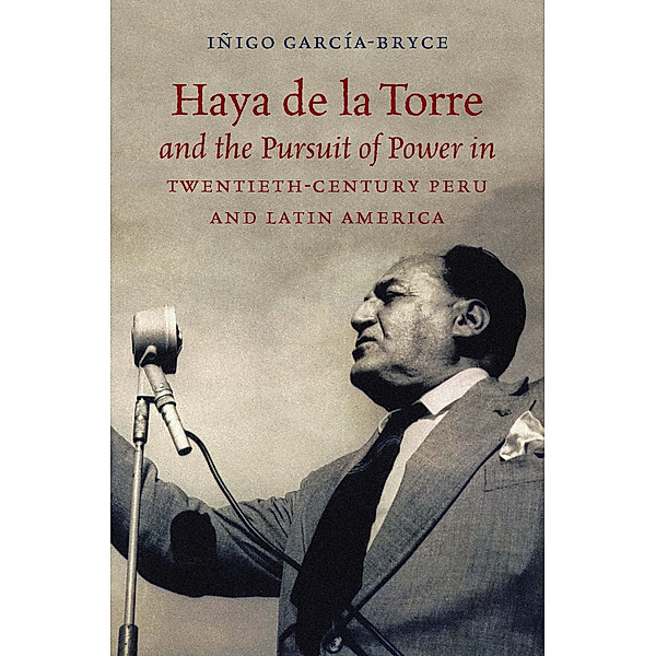 Haya de la Torre and the Pursuit of Power in Twentieth-Century Peru and Latin America, Iñigo García-Bryce