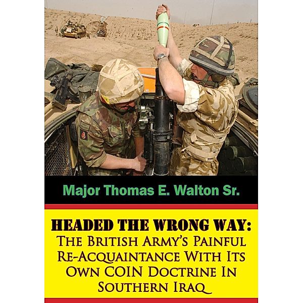 Headed The Wrong Way: The British Army's Painful Re-Acquaintance With Its Own COIN Doctrine In Southern Iraq, Major Thomas E. Walton Sr.