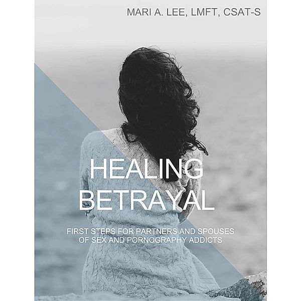 Healing Betrayal: First Steps for Partners and Spouses of Sex and Pornography Addicts, Mari A. Lee