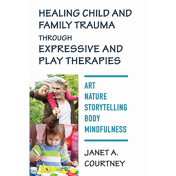 Healing Child and Family Trauma through Expressive and Play Therapies: Art, Nature, Storytelling, Body & Mindfulness, Janet A. Courtney