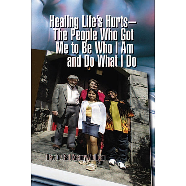 Healing Life’S Hurts—The People Who Got Me to Be Who I Am and Do What I Do, Rev. Dr. Gail Keeney Mulligan