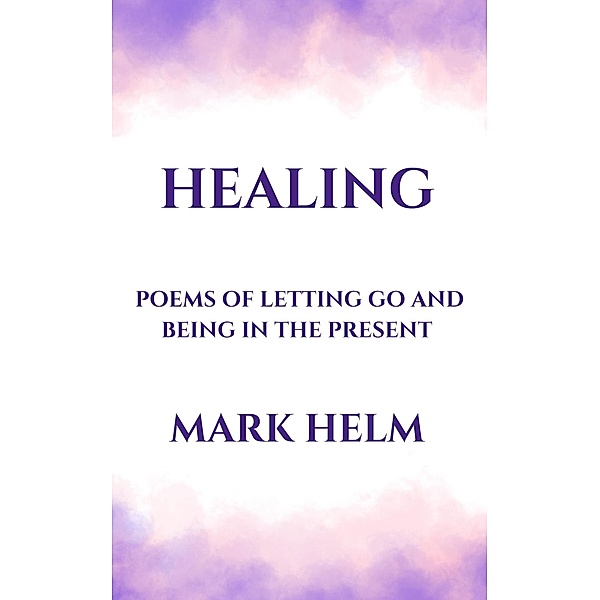Healing: Poems of Letting Go and Being in the Present, Mark A. Helm