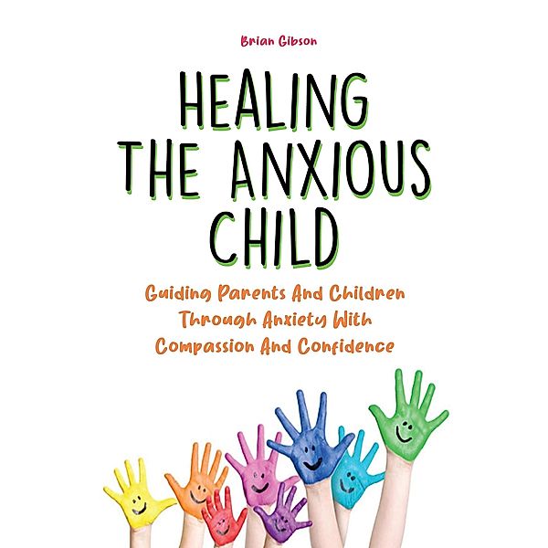 Healing The Anxious Child Guiding Parents And Children Through Anxiety With Compassion And Confidence, Brian Gibson