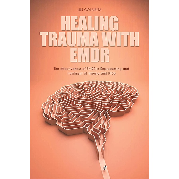 Healing Trauma With Emdr The effectiveness of EMDR in Reprocessing and Treatment of Trauma and PTSD, Jim Colajuta