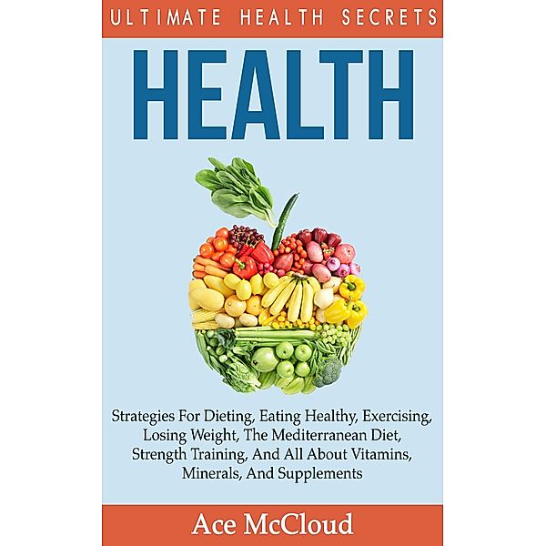 Health: Ultimate Health Secrets: Strategies For Dieting, Eating Healthy, Exercising, Losing Weight, The Mediterranean Diet, Strength Training, And All About Vitamins, Minerals, And Supplements, Ace Mccloud