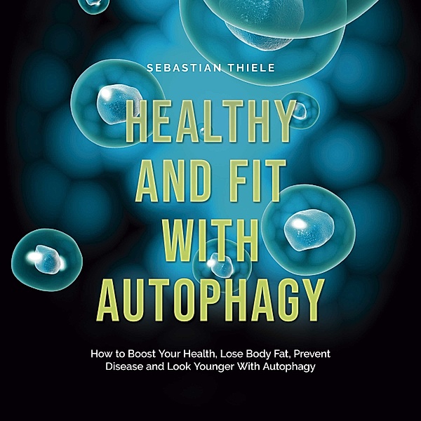 Healthy and Fit With Autophagy: How to Boost Your Health, Lose Body Fat, Prevent Disease and Look Younger With Autophagy, Sebastian Thiele