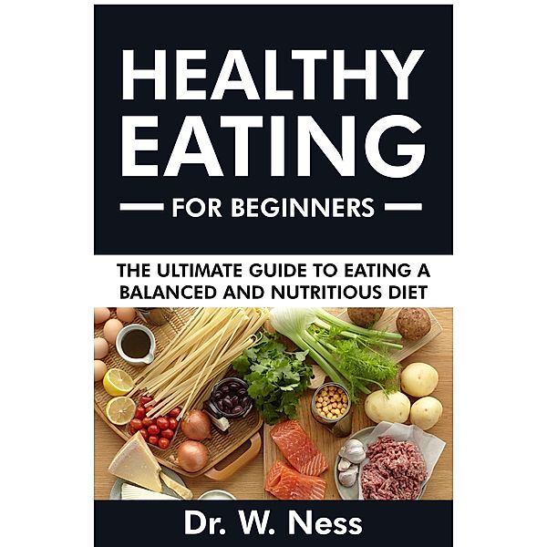 Healthy Eating for Beginners: The Ultimate Guide to Eating a Balanced & Nutritious Diet, W. Ness