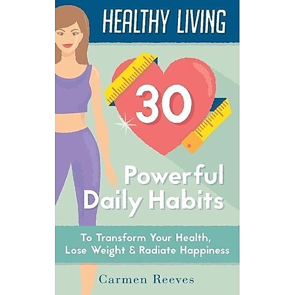 Healthy Living: 30 Powerful Daily Habits to Transform Your Health, Lose Weight & Radiate Happiness (Healthy Habits, Weight Loss, Motivation, Healthy Lifestyle), Carmen Reeves