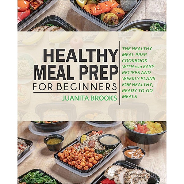 Healthy Meal Prep For Beginners: 120 Easy Recipes and Time-saving Weekly Plans for Healthy, Ready-to-go Meals., Juanita Brooks