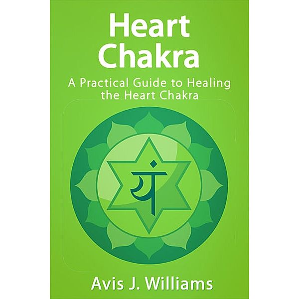 Heart Chakra: A Practical Heart Chakra Healing Guide, Avis J. Williams