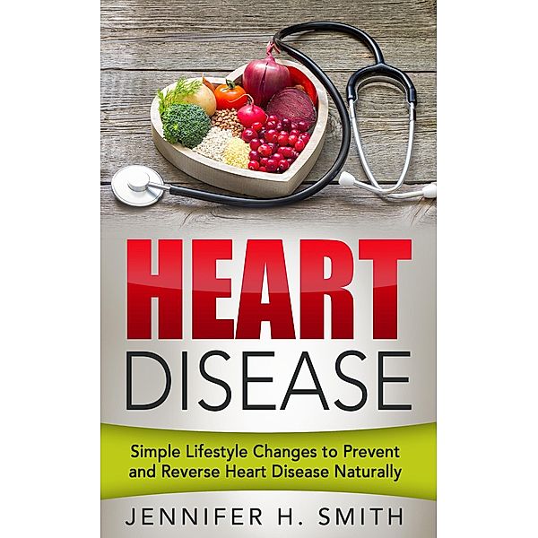 Heart Disease: Simple Lifestyle Changes to Prevent and Reverse Heart Disease Naturally, Jennifer H. Smith