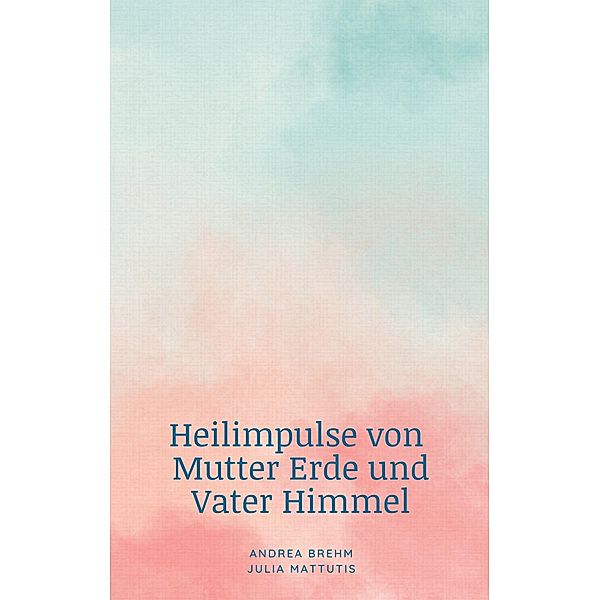 Heilimpulse von Mutter Erde und Vater Himmel, Andrea Brehm, Julia Mattutis