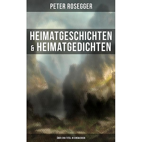 Heimatgeschichten & Heimatgedichten von Peter Rosegger (Über 200 Titel in einem Buch), Peter Rosegger