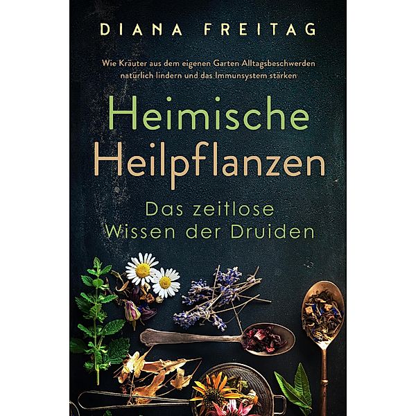 Heimische Heilpflanzen - Das zeitlose Wissen der Druiden: Wie Kräuter aus dem eigenen Garten Alltagsbeschwerden natürlich lindern und das Immunsystem stärken, Diana Freitag