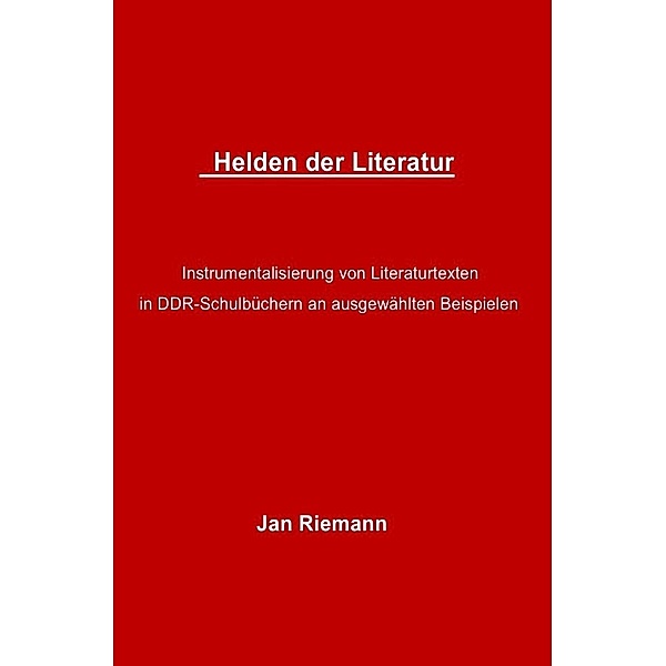 Helden der Literatur- Instrumentalisierung von Literaturtexten in DDR-Schulbüchern an ausgewählten Beispielen, Jan Riemann