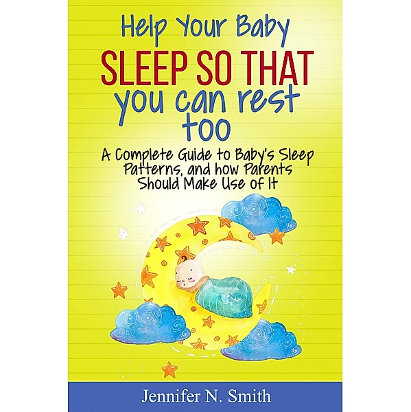 Help your Baby Sleep So That You Can Rest Too! A Complete Guide to Baby's Sleep Patterns, and how Parents Should Make Use of It, Jennifer N. Smith