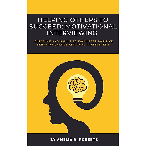 Helping Others To Succeed: Motivational Interviewing: Guidance and Skills To Facilitate Positive Behavior Change And Goal Achievement, Amelia R. Roberts