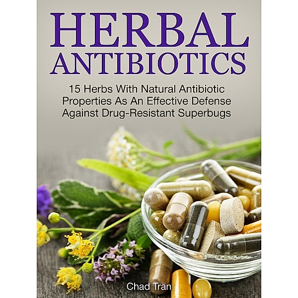 Herbal Antibiotics: 15 Herbs With Natural Antibiotic Properties As An Effective Defense Against Drug-Resistant Superbugs, Chad Tran