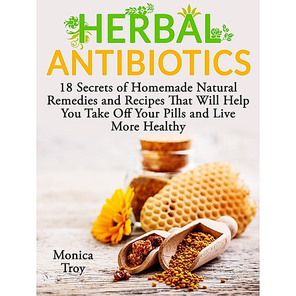 Herbal Antibiotics: 18 Secrets of Homemade Natural Remedies and Recipes That Will Help You Take Off Your Pills and Live More Healthy, Monica Troy