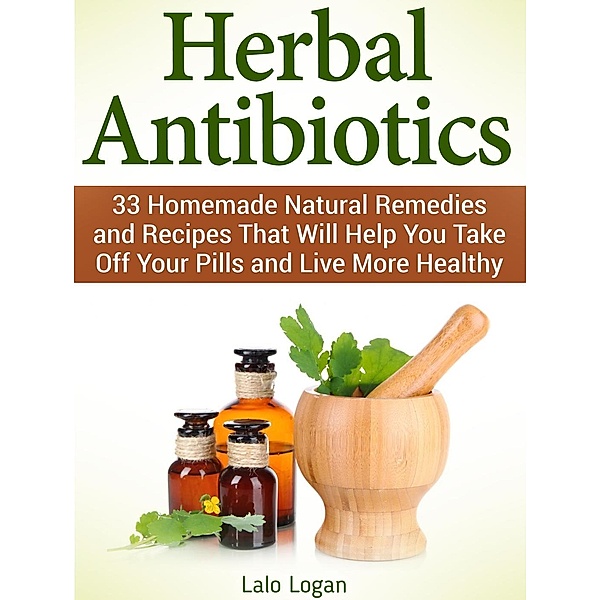Herbal Antibiotics: 33 Homemade Natural Remedies and Recipes That Will Help You Take Off Your Pills and Live More Healthy, Lalo Logan