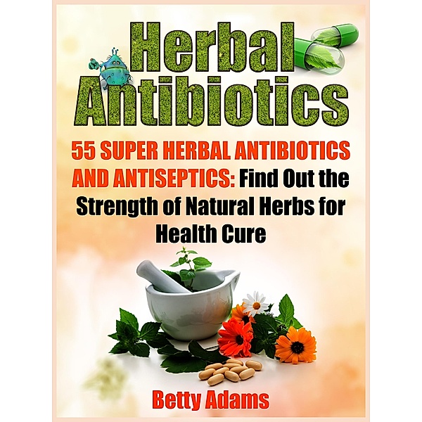 Herbal Antibiotics: 55 Super Herbal Antibiotics and Antiseptics: Find Out the Strength of Natural Herbs for Health Cure, Betty Adams