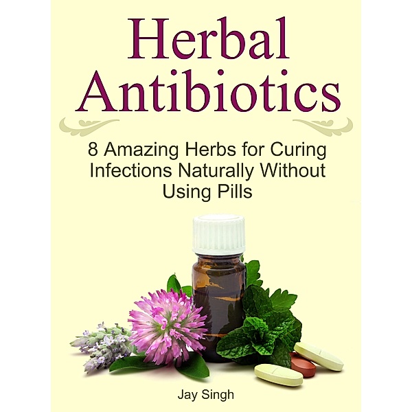 Herbal Antibiotics: 8 Amazing Herbs for Curing Infections Naturally Without Using Pills, Jay Singh