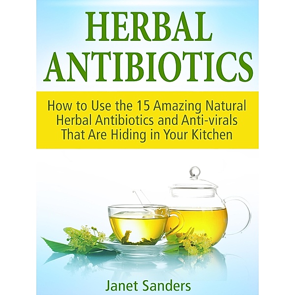 Herbal Antibiotics: How to Use the 15 Amazing Natural Herbal Antibiotics and Anti-virals That Are Hiding in Your Kitchen, Janet Sanders