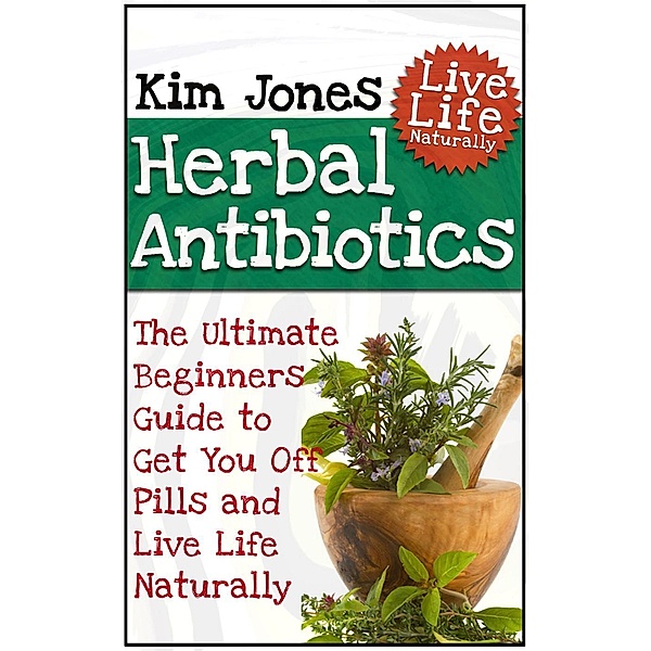 Herbal Antibiotics: The Ultimate Beginners Guide to Get You Off Pills and Live Life Naturally, Kim Jones