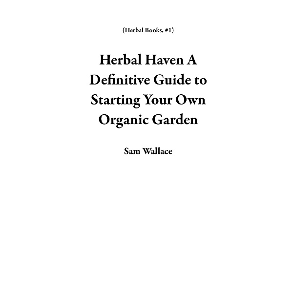 Herbal Haven A Definitive Guide to Starting Your Own Organic Garden (Herbal Books, #1) / Herbal Books, Sam Wallace