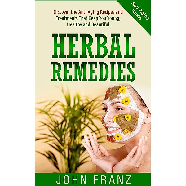 Herbal Remedies: Anti-Aging Recipes and Treatments That Keep You Young, Healthy and Beautiful, John Franz