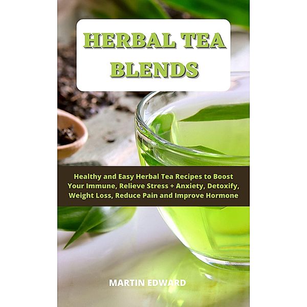 Herbal Tea Blends: Healthy and Easy Herbal Tea Recipes to Boost Your Immune, Relieve Stress + Anxiety, Detoxify, Weight Loss, Reduce Pain and Improve Hormone., Martin Edward