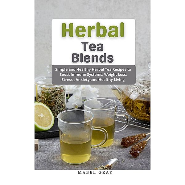 Herbal Tea Blends: Simple and Healthy Herbal Tea Recipes to Boost Immune Systems, Weight Loss, Stress , Anxiety and Healthy Living, Mabel Gray