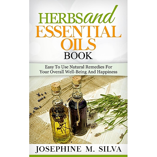 Herbs and Essential Oils Book: Easy to Use Natural Remedies for Your Overall Well-Being and Happiness, Josephine M. Silva