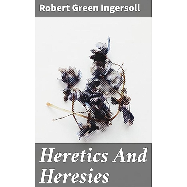 Heretics And Heresies, Robert Green Ingersoll