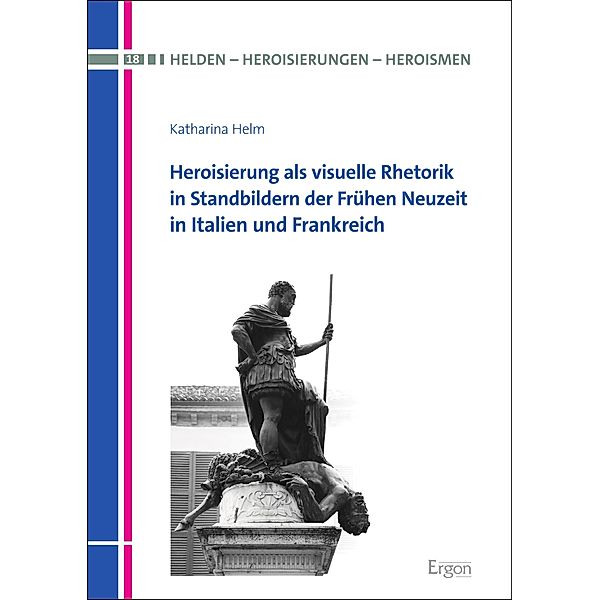 Heroisierung als visuelle Rhetorik in Standbildern der Frühen Neuzeit in Italien und Frankreich / Helden - Heroisierungen - Heroismen Bd.18, Katharina Helm