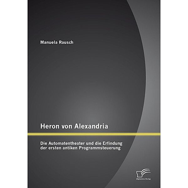 Heron von Alexandria: Die Automatentheater und die Erfindung der ersten antiken Programmsteuerung, Manuela Rausch