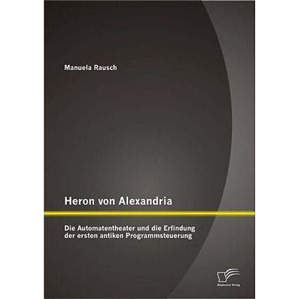 Heron von Alexandria: Die Automatentheater und die Erfindung der ersten antiken Programmsteuerung, Manuela Rausch