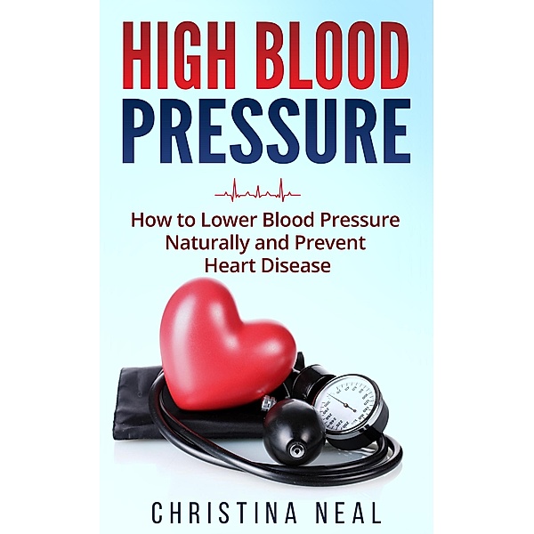 High Blood Pressure: How to Lower Blood Pressure Naturally and Prevent Heart Disease, Christina Neal