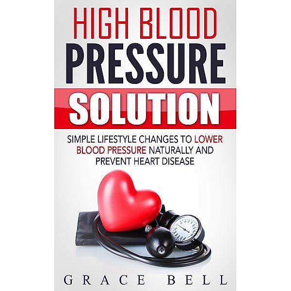 High Blood Pressure Solution: Simple Lifestyle Changes to Lower Blood Pressure Naturally and Prevent Heart Disease, Grace Bell