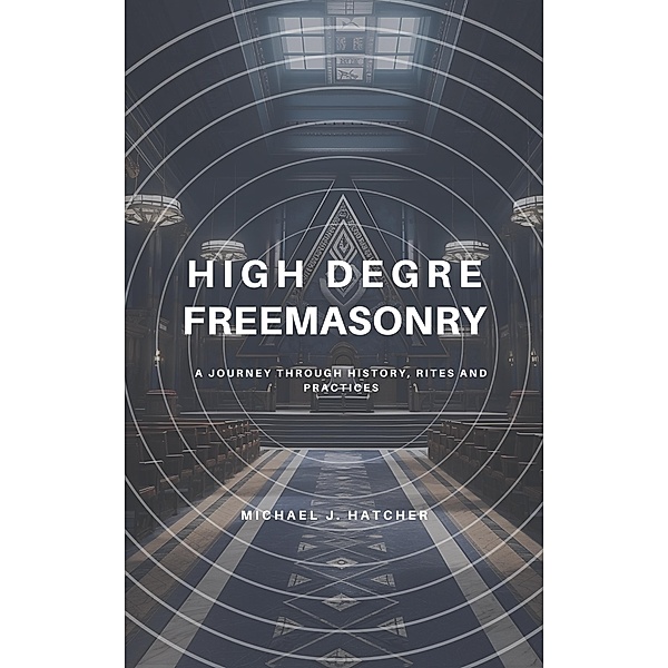 High Degree Freemasonry: A Journey Through History, Rites and Practices, Michael J. Hatcher