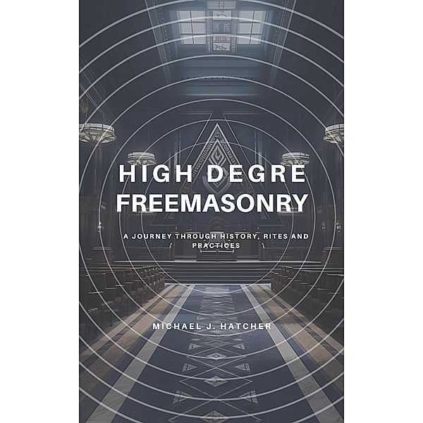 High Degree Freemasonry: A Journey Through History, Rites and Practices, Michael J. Hatcher