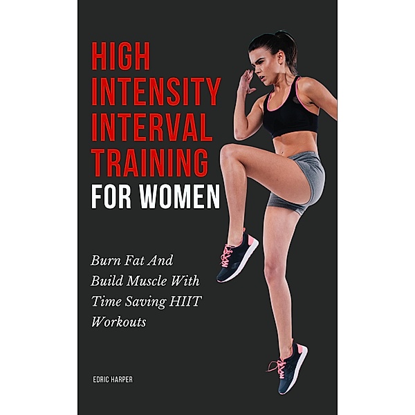 High Intensity Interval Training For Women - Burn Fat And Build Muscle With Time Saving HIIT Workouts, Edric Harper
