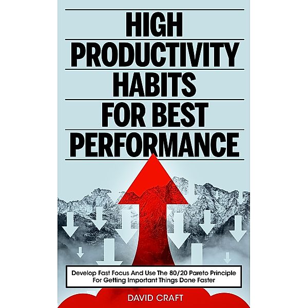 High Productivity Habits For Best Performance: Develop Fast Focus And Use The 80 20 Pareto Principle For Getting Important Things Done Faster, David Craft
