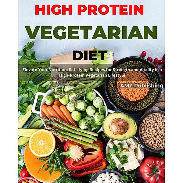 High Protein Vegetarian Diet  : Elevate Your Nutrition: Satisfying Recipes for Strength and Vitality in a High-Protein Vegetarian Lifestyle, Amz Publishing