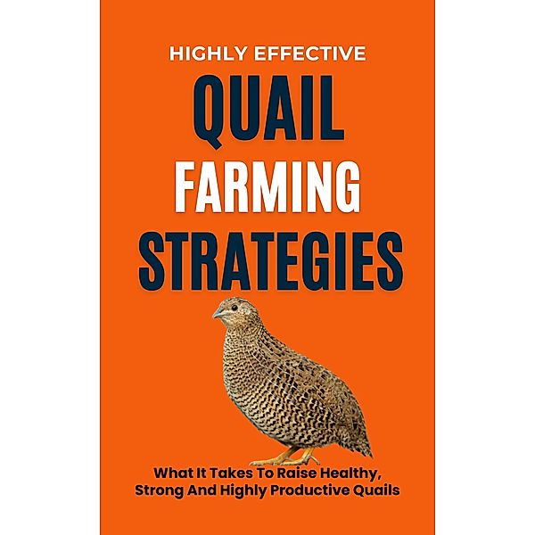 Highly Effective Quail Farming Strategies: What It Takes To Raise Healthy, Strong And Highly Productive Quails, Rachael B