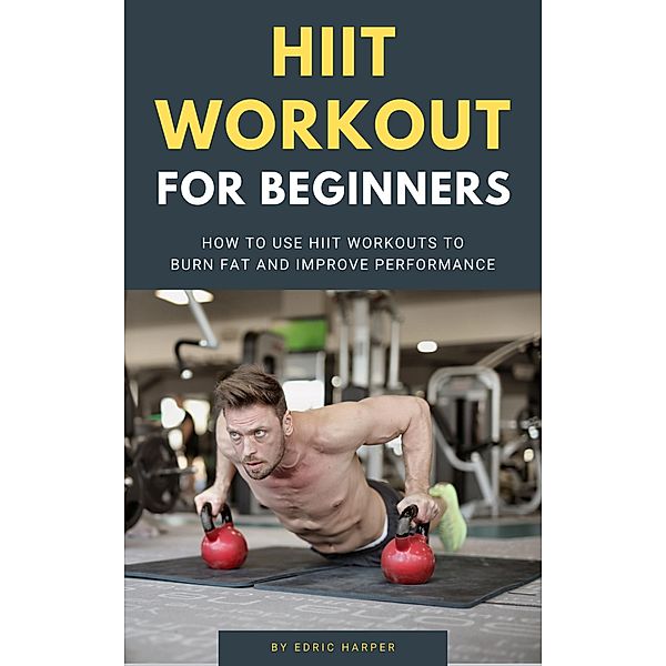 HIIT Workout For Beginners - How To Use HIIT Workouts To Burn Fat And Improve Performance, Edric Harper