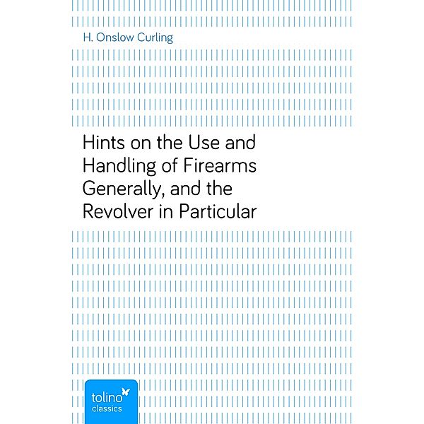 Hints on the Use and Handling of Firearms Generally, and the Revolver in Particular, H. Onslow Curling