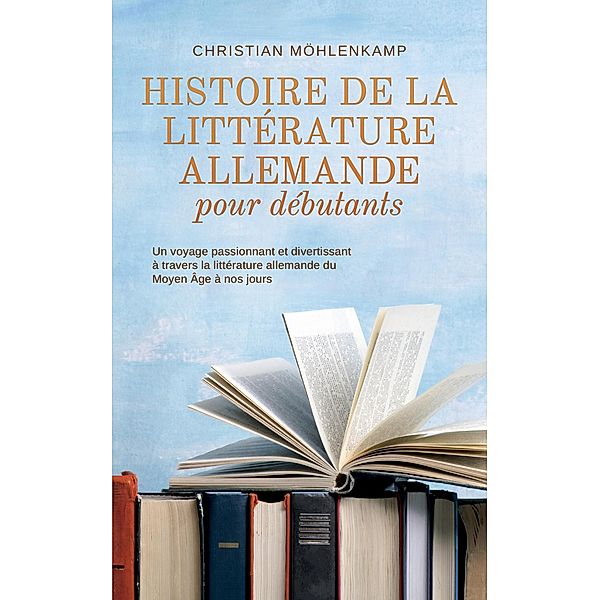 Histoire de la littérature allemande pour débutants Un voyage passionnant et divertissant à travers la littérature allemande du Moyen Âge à nos jours, Christian Möhlenkamp