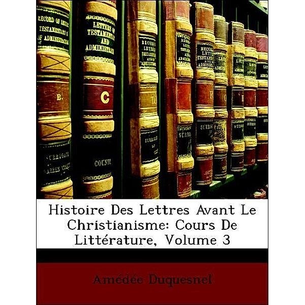 Histoire Des Lettres Avant Le Christianisme: Cours de Litterature, Volume 3, Amde Duquesnel, Amedee Duquesnel