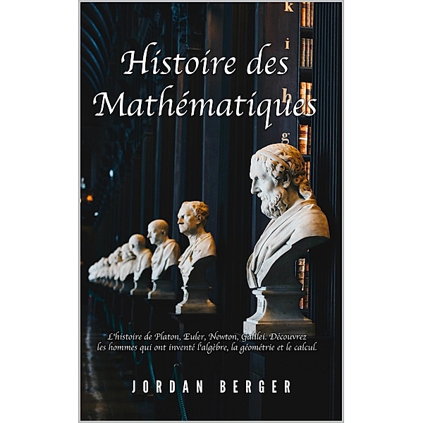 Histoire des Mathématiques: L'histoire de Platon, Euler, Newton, Galilei. Découvrez les Hommes qui ont inventé l'Algèbre, la Géométrie et le Calcul, Jordan Berger